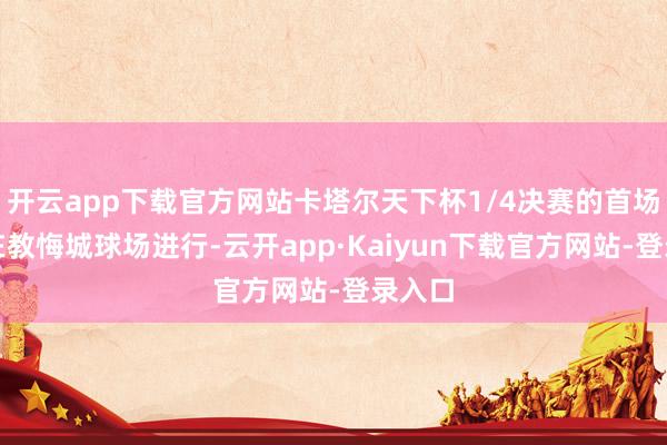 开云app下载官方网站卡塔尔天下杯1/4决赛的首场较量在教悔城球场进行-云开app·Kaiyun下载官方网站-登录入口