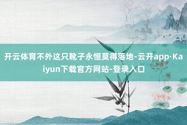 开云体育不外这只靴子永恒莫得落地-云开app·Kaiyun下载官方网站-登录入口