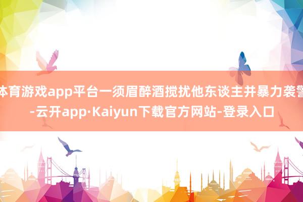 体育游戏app平台一须眉醉酒搅扰他东谈主并暴力袭警-云开app·Kaiyun下载官方网站-登录入口