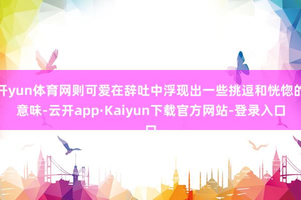 开yun体育网则可爱在辞吐中浮现出一些挑逗和恍惚的意味-云开app·Kaiyun下载官方网站-登录入口