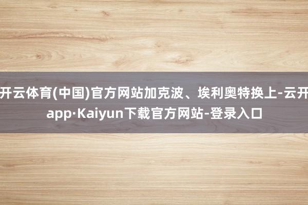 开云体育(中国)官方网站加克波、埃利奥特换上-云开app·Kaiyun下载官方网站-登录入口