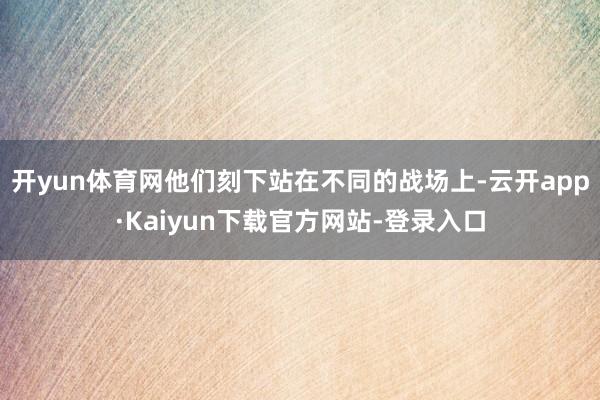 开yun体育网他们刻下站在不同的战场上-云开app·Kaiyun下载官方网站-登录入口