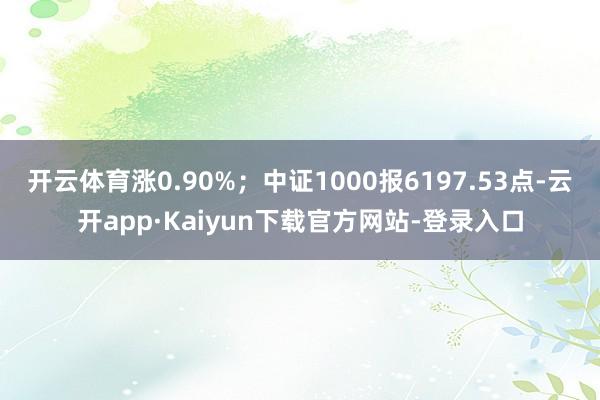 开云体育涨0.90%；中证1000报6197.53点-云开app·Kaiyun下载官方网站-登录入口