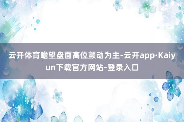 云开体育瞻望盘面高位颤动为主-云开app·Kaiyun下载官方网站-登录入口