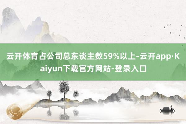 云开体育占公司总东谈主数59%以上-云开app·Kaiyun下载官方网站-登录入口