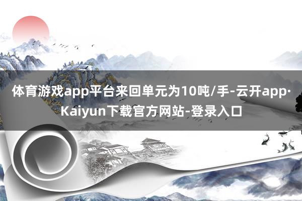 体育游戏app平台来回单元为10吨/手-云开app·Kaiyun下载官方网站-登录入口