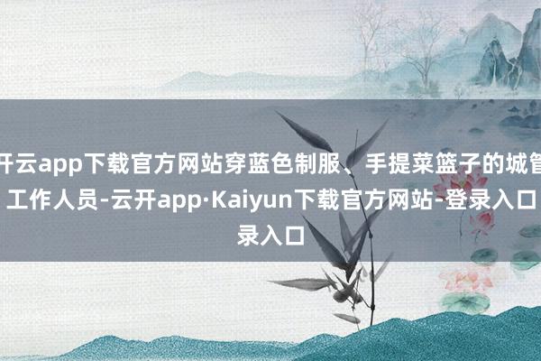 开云app下载官方网站穿蓝色制服、手提菜篮子的城管工作人员-云开app·Kaiyun下载官方网站-登录入口