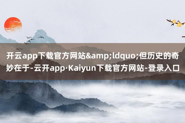 开云app下载官方网站&ldquo;但历史的奇妙在于-云开app·Kaiyun下载官方网站-登录入口