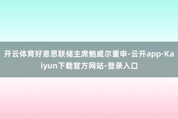 开云体育好意思联储主席鲍威尔重申-云开app·Kaiyun下载官方网站-登录入口