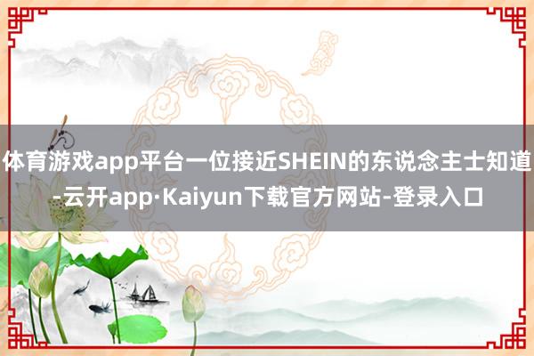 体育游戏app平台一位接近SHEIN的东说念主士知道-云开app·Kaiyun下载官方网站-登录入口