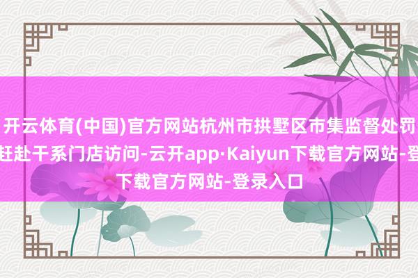 开云体育(中国)官方网站杭州市拱墅区市集监督处罚局立即赶赴干系门店访问-云开app·Kaiyun下载官方网站-登录入口