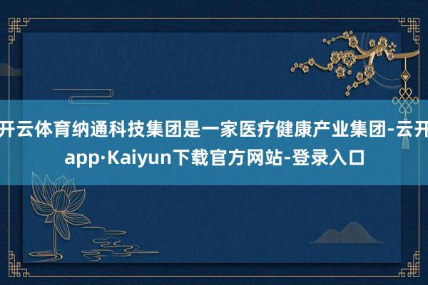 开云体育纳通科技集团是一家医疗健康产业集团-云开app·Kaiyun下载官方网站-登录入口