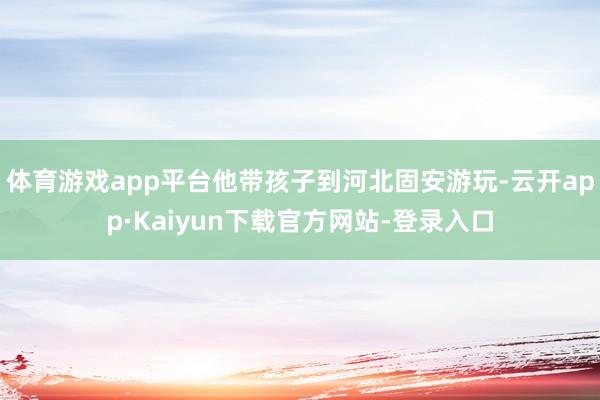 体育游戏app平台他带孩子到河北固安游玩-云开app·Kaiyun下载官方网站-登录入口