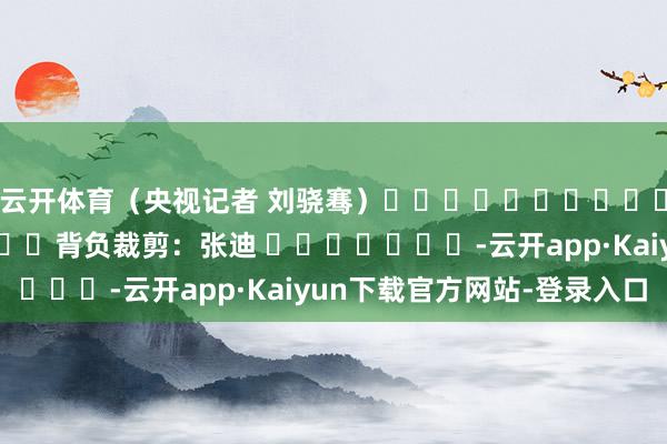 云开体育（央视记者 刘骁骞）												  								背负裁剪：张迪 							-云开app·Kaiyun下载官方网站-登录入口