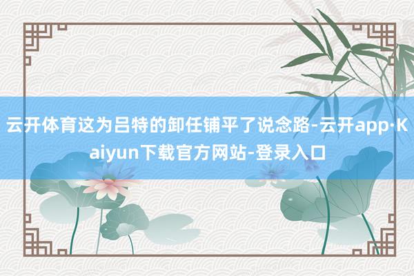 云开体育这为吕特的卸任铺平了说念路-云开app·Kaiyun下载官方网站-登录入口