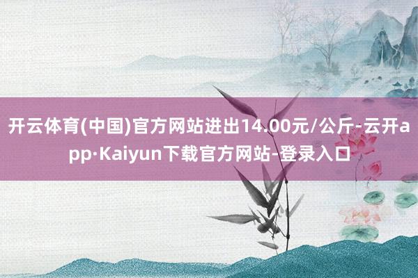 开云体育(中国)官方网站进出14.00元/公斤-云开app·Kaiyun下载官方网站-登录入口