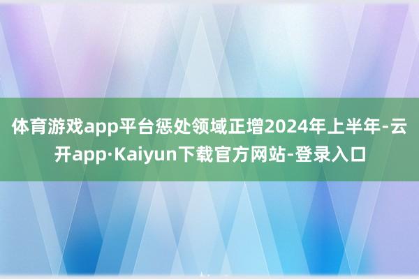 体育游戏app平台惩处领域正增　　2024年上半年-云开app·Kaiyun下载官方网站-登录入口