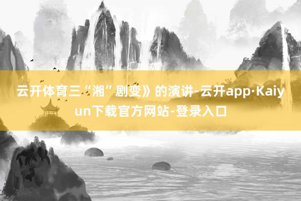 云开体育三“湘”剧变》的演讲-云开app·Kaiyun下载官方网站-登录入口