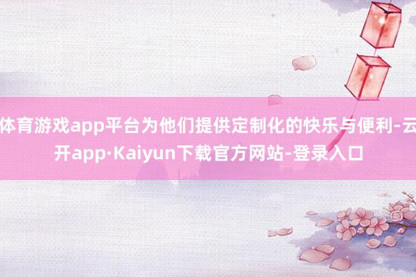 体育游戏app平台为他们提供定制化的快乐与便利-云开app·Kaiyun下载官方网站-登录入口