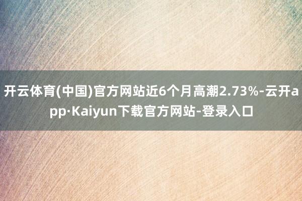 开云体育(中国)官方网站近6个月高潮2.73%-云开app·Kaiyun下载官方网站-登录入口