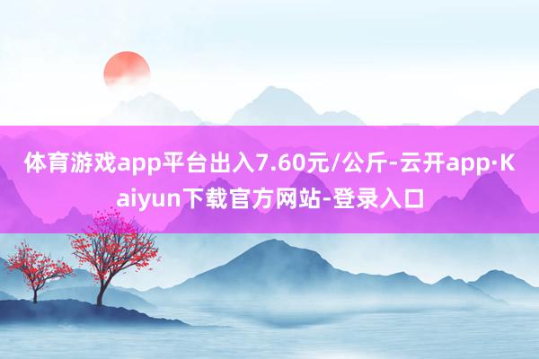 体育游戏app平台出入7.60元/公斤-云开app·Kaiyun下载官方网站-登录入口