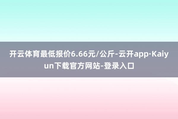 开云体育最低报价6.66元/公斤-云开app·Kaiyun下载官方网站-登录入口