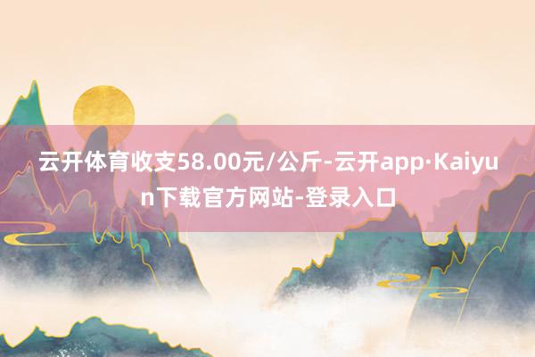 云开体育收支58.00元/公斤-云开app·Kaiyun下载官方网站-登录入口