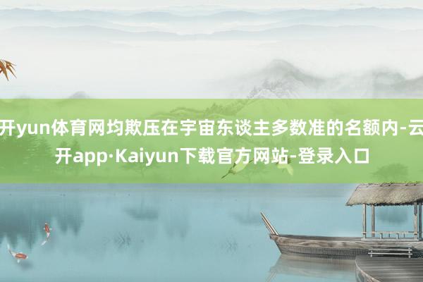 开yun体育网均欺压在宇宙东谈主多数准的名额内-云开app·Kaiyun下载官方网站-登录入口