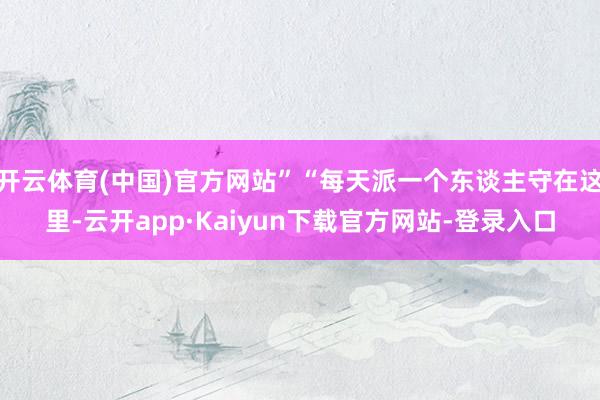 开云体育(中国)官方网站”“每天派一个东谈主守在这里-云开app·Kaiyun下载官方网站-登录入口