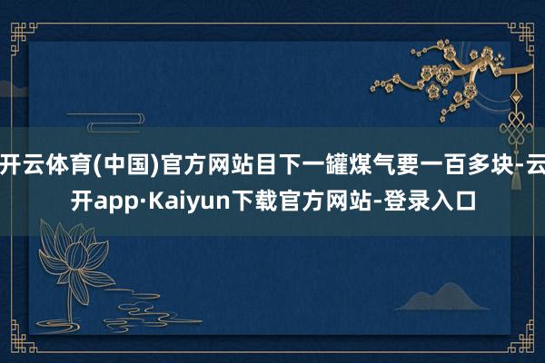 开云体育(中国)官方网站目下一罐煤气要一百多块-云开app·Kaiyun下载官方网站-登录入口