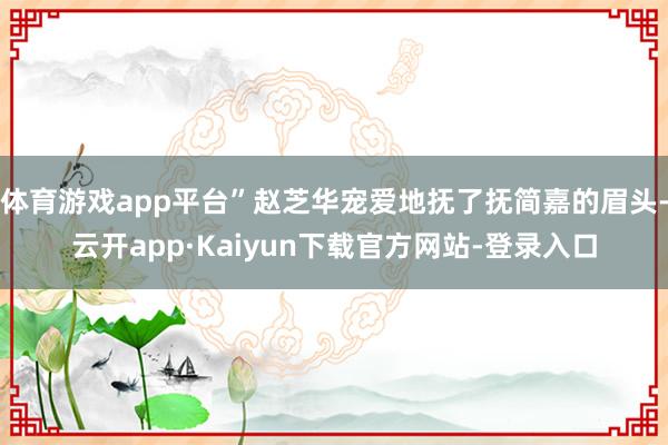 体育游戏app平台”赵芝华宠爱地抚了抚简嘉的眉头-云开app·Kaiyun下载官方网站-登录入口