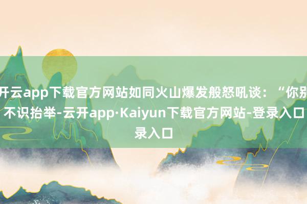 开云app下载官方网站如同火山爆发般怒吼谈：“你别不识抬举-云开app·Kaiyun下载官方网站-登录入口