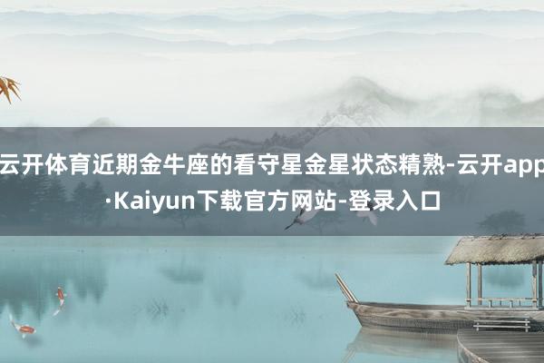 云开体育近期金牛座的看守星金星状态精熟-云开app·Kaiyun下载官方网站-登录入口