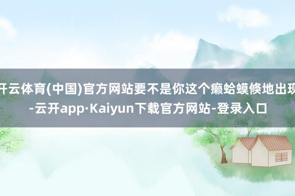 开云体育(中国)官方网站要不是你这个癞蛤蟆倏地出现-云开app·Kaiyun下载官方网站-登录入口