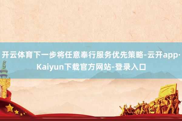 开云体育下一步将任意奉行服务优先策略-云开app·Kaiyun下载官方网站-登录入口