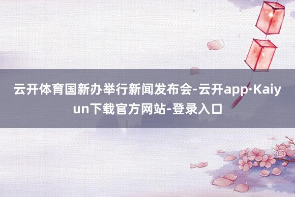 云开体育国新办举行新闻发布会-云开app·Kaiyun下载官方网站-登录入口