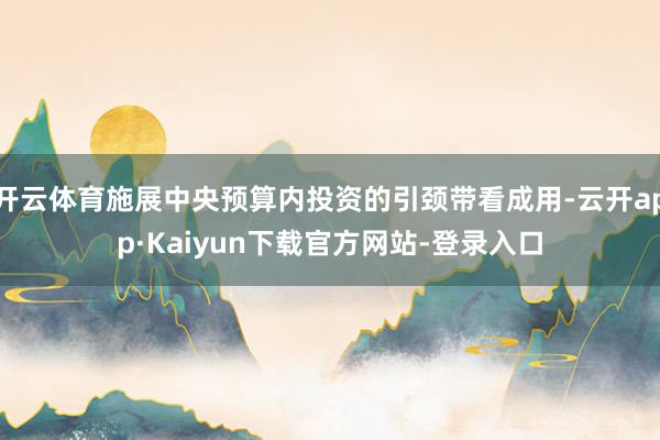 开云体育施展中央预算内投资的引颈带看成用-云开app·Kaiyun下载官方网站-登录入口