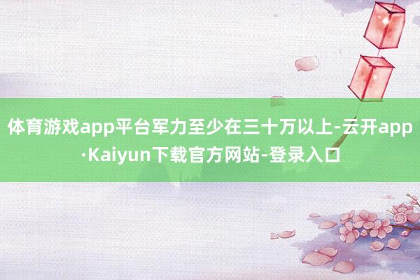 体育游戏app平台军力至少在三十万以上-云开app·Kaiyun下载官方网站-登录入口