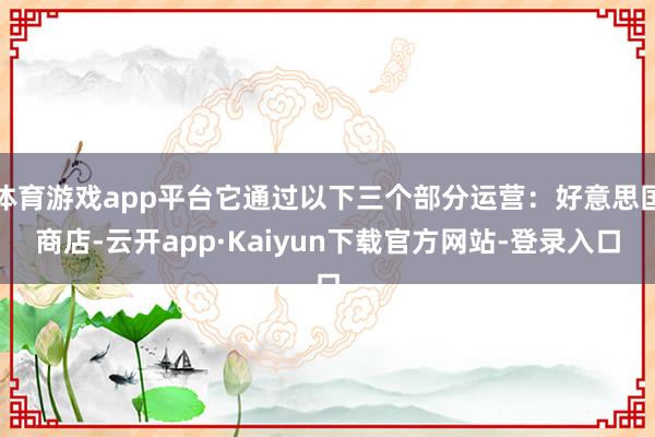 体育游戏app平台它通过以下三个部分运营：好意思国商店-云开app·Kaiyun下载官方网站-登录入口