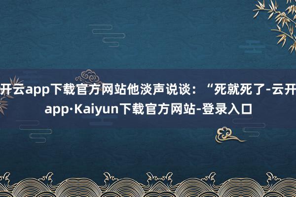 开云app下载官方网站他淡声说谈：“死就死了-云开app·Kaiyun下载官方网站-登录入口