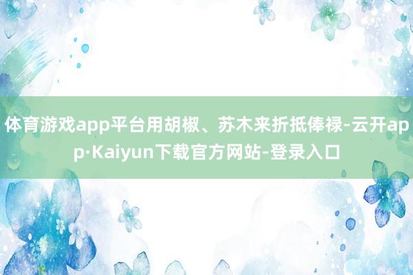 体育游戏app平台用胡椒、苏木来折抵俸禄-云开app·Kaiyun下载官方网站-登录入口