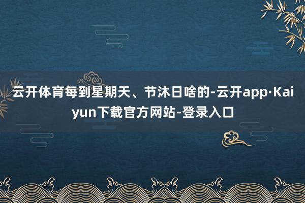 云开体育每到星期天、节沐日啥的-云开app·Kaiyun下载官方网站-登录入口