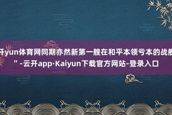 开yun体育网同期亦然新第一艘在和平本领亏本的战舰”-云开app·Kaiyun下载官方网站-登录入口