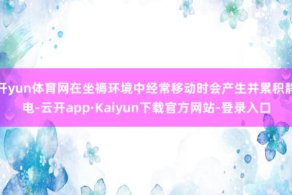 开yun体育网在坐褥环境中经常移动时会产生并累积静电-云开app·Kaiyun下载官方网站-登录入口