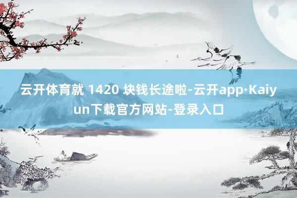 云开体育就 1420 块钱长途啦-云开app·Kaiyun下载官方网站-登录入口