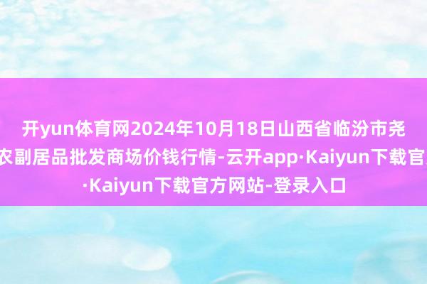 开yun体育网2024年10月18日山西省临汾市尧皆区奶牛场尧丰农副居品批发商场价钱行情-云开app·Kaiyun下载官方网站-登录入口