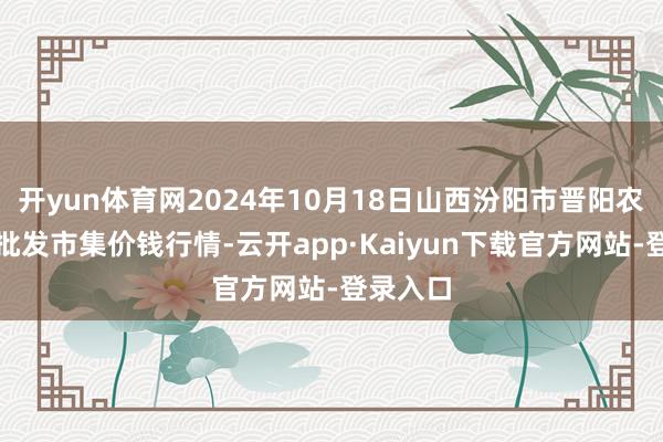 开yun体育网2024年10月18日山西汾阳市晋阳农副居品批发市集价钱行情-云开app·Kaiyun下载官方网站-登录入口