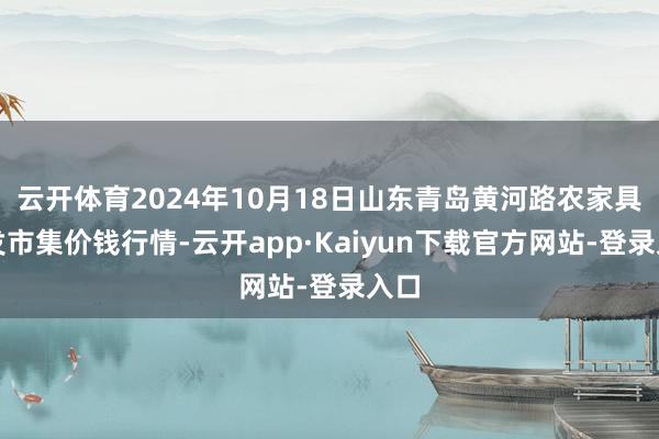 云开体育2024年10月18日山东青岛黄河路农家具批发市集价钱行情-云开app·Kaiyun下载官方网站-登录入口