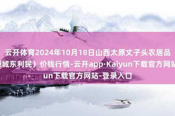 云开体育2024年10月18日山西太原丈子头农居品物流园（原城东利民）价钱行情-云开app·Kaiyun下载官方网站-登录入口