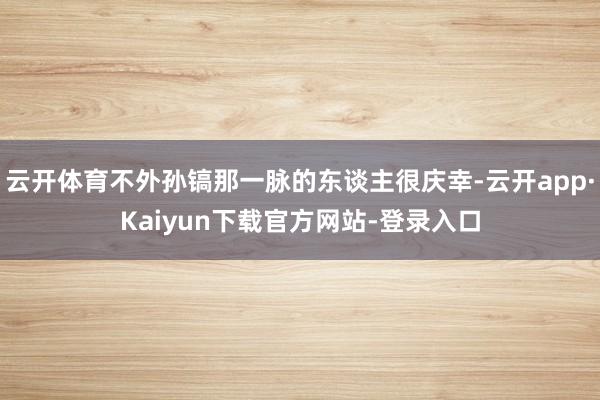 云开体育不外孙镐那一脉的东谈主很庆幸-云开app·Kaiyun下载官方网站-登录入口